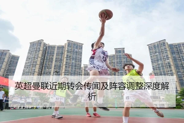 英超曼联近期转会传闻及阵容调整深度解析